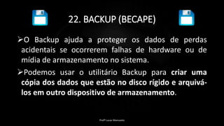 22. BACKUP (BECAPE)
O Backup ajuda a proteger os dados de perdas
acidentais se ocorrerem falhas de hardware ou de
mídia de armazenamento no sistema.
Podemos usar o utilitário Backup para criar uma
cópia dos dados que estão no disco rígido e arquivá-
los em outro dispositivo de armazenamento.
Profº Lucas Mansueto
 