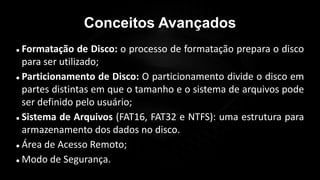 Conceitos Avançados
 Formatação de Disco: o processo de formatação prepara o disco
para ser utilizado;
 Particionamento de Disco: O particionamento divide o disco em
partes distintas em que o tamanho e o sistema de arquivos pode
ser definido pelo usuário;
 Sistema de Arquivos (FAT16, FAT32 e NTFS): uma estrutura para
armazenamento dos dados no disco.
 Área de Acesso Remoto;
 Modo de Segurança.
 