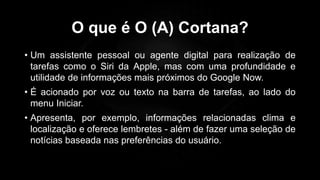 O que é O (A) Cortana?
• Um assistente pessoal ou agente digital para realização de
tarefas como o Siri da Apple, mas com uma profundidade e
utilidade de informações mais próximos do Google Now.
• É acionado por voz ou texto na barra de tarefas, ao lado do
menu Iniciar.
• Apresenta, por exemplo, informações relacionadas clima e
localização e oferece lembretes - além de fazer uma seleção de
notícias baseada nas preferências do usuário.
Profº Lucas Mansueto
 