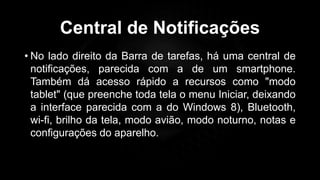 Central de Notificações
• No lado direito da Barra de tarefas, há uma central de
notificações, parecida com a de um smartphone.
Também dá acesso rápido a recursos como "modo
tablet" (que preenche toda tela o menu Iniciar, deixando
a interface parecida com a do Windows 8), Bluetooth,
wi-fi, brilho da tela, modo avião, modo noturno, notas e
configurações do aparelho.
Profº Lucas Mansueto
 