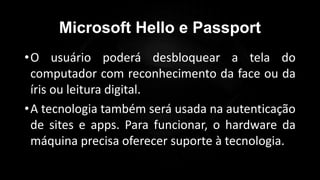 Microsoft Hello e Passport
•O usuário poderá desbloquear a tela do
computador com reconhecimento da face ou da
íris ou leitura digital.
•A tecnologia também será usada na autenticação
de sites e apps. Para funcionar, o hardware da
máquina precisa oferecer suporte à tecnologia.
Profº Lucas Mansueto
 