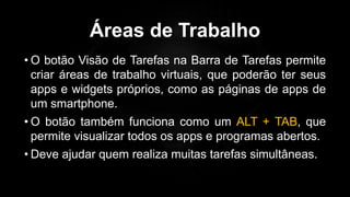 Áreas de Trabalho
• O botão Visão de Tarefas na Barra de Tarefas permite
criar áreas de trabalho virtuais, que poderão ter seus
apps e widgets próprios, como as páginas de apps de
um smartphone.
• O botão também funciona como um ALT + TAB, que
permite visualizar todos os apps e programas abertos.
• Deve ajudar quem realiza muitas tarefas simultâneas.
 