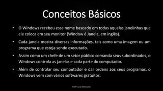 Conceitos Básicos
• O Windows recebeu esse nome baseado em todas aquelas janelinhas que
ele coloca em seu monitor (Window é Janela, em inglês).
• Cada janela mostra diversas informações, tais como uma imagem ou um
programa que esteja sendo executado.
• Assim como um chefe de um setor público comanda seus subordinados, o
Windows controla as janelas e cada parte do computador.
• Além de controlar seu computador e dar ordens aos seus programas, o
Windows vem com vários softwares gratuitos.
Profº Lucas Mansueto
 