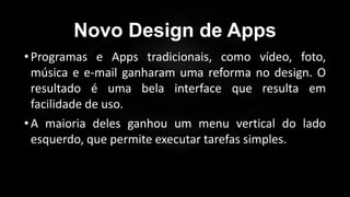 Novo Design de Apps
•Programas e Apps tradicionais, como vídeo, foto,
música e e-mail ganharam uma reforma no design. O
resultado é uma bela interface que resulta em
facilidade de uso.
•A maioria deles ganhou um menu vertical do lado
esquerdo, que permite executar tarefas simples.
 