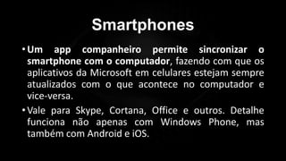 Smartphones
•Um app companheiro permite sincronizar o
smartphone com o computador, fazendo com que os
aplicativos da Microsoft em celulares estejam sempre
atualizados com o que acontece no computador e
vice-versa.
•Vale para Skype, Cortana, Office e outros. Detalhe
funciona não apenas com Windows Phone, mas
também com Android e iOS.
Profº Lucas Mansueto
 
