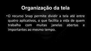 Organização da tela
•O recurso Snap permite dividir a tela até entre
quatro aplicativos, o que facilita a vida de quem
trabalha com muitas janelas abertas e
importantes ao mesmo tempo.
 
