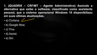 1. (QUADRIX – CRF/MT – Agente Administrativo) Assinale a
alternativa que exibe o software, classificado como assistente
pessoal, que o sistema operacional Windows 10 disponibilizou
em suas últimas atualizações.
• a) Cortana.
• b) Google Now.
• c) Tina.
• d) Assist.
• e) Siri.
 