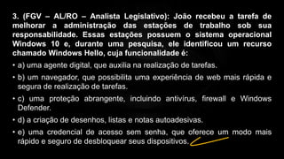 3. (FGV – AL/RO – Analista Legislativo): João recebeu a tarefa de
melhorar a administração das estações de trabalho sob sua
responsabilidade. Essas estações possuem o sistema operacional
Windows 10 e, durante uma pesquisa, ele identificou um recurso
chamado Windows Hello, cuja funcionalidade é:
• a) uma agente digital, que auxilia na realização de tarefas.
• b) um navegador, que possibilita uma experiência de web mais rápida e
segura de realização de tarefas.
• c) uma proteção abrangente, incluindo antivírus, firewall e Windows
Defender.
• d) a criação de desenhos, listas e notas autoadesivas.
• e) uma credencial de acesso sem senha, que oferece um modo mais
rápido e seguro de desbloquear seus dispositivos.
 