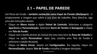 2.1 – PAPEL DE PAREDE
Um Plano de Fundo – também conhecido como Papel de Parede (Wallpaper) – é
simplesmente a imagem que cobre a sua área de trabalho. Para alterá-lo, siga
uma das instruções abaixo:
• Clique no Menu Iniciar e digite Painel de Controle. Selecione a categoria
Aparência e Personalização. Selecione Barra de Tarefas e Navegação e clique
em Tela de Fundo.
• Clique com o botão direito do mouse em uma área livre da Área de Trabalho e
clique na opção Personalizar. Após isso, escolha uma Tela de Fundo e
selecione a opção desejada.
• Clique no Menu Iniciar, depois em Configurações. Em seguida, clique em
Personalização, depois Tela de Fundo e escolha a imagem desejada.
Profº Lucas Mansueto
 