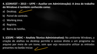 4. (CONVEST – 2013 – UFPE – Auxiliar em Administração): A área de trabalho
do Windows é também conhecida como:
a) Desktop.
b) Painel de controle.
c) Working área.
d) Registro.
e) Barra de tarefas.
5. (CESPE – MDIC – Analista Técnico Administrativo): No ambiente Windows, a
criação de atalhos no desktop permite o acesso direto a um programa ou
arquivo por meio de um ícone, sem que seja necessário utilizar as entradas
presentes no botão Iniciar.
 