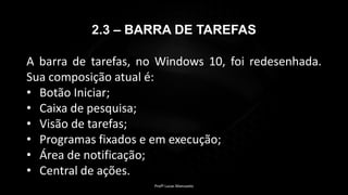 2.3 – BARRA DE TAREFAS
A barra de tarefas, no Windows 10, foi redesenhada.
Sua composição atual é:
• Botão Iniciar;
• Caixa de pesquisa;
• Visão de tarefas;
• Programas fixados e em execução;
• Área de notificação;
• Central de ações.
Profº Lucas Mansueto
 