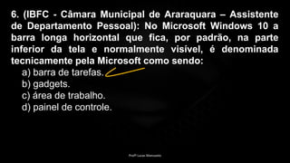 6. (IBFC - Câmara Municipal de Araraquara – Assistente
de Departamento Pessoal): No Microsoft Windows 10 a
barra longa horizontal que fica, por padrão, na parte
inferior da tela e normalmente visível, é denominada
tecnicamente pela Microsoft como sendo:
a) barra de tarefas.
b) gadgets.
c) área de trabalho.
d) painel de controle.
Profº Lucas Mansueto
 