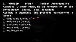7. (VUNESP – IPT/SP – Auxiliar Administrativo –
Adaptada) O botão Iniciar, no MS Windows 10, em sua
configuração padrão, está localizado ___________
Assinale a alternativa que preenche corretamente a
lacuna.
a) na Barra de Tarefas
b) no Painel de Controle
c) na Área de Notificação
d) no Menu de Contexto
e) nos Acessórios
Profº Lucas Mansueto
 