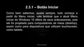 2.3.1 – Botão Iniciar
Como bem sabemos, quase sempre, tudo começa a
partir do Menu iniciar, vale lembrar que o atual Menu
iniciar do Windows 10 difere de seus antecessores, pois
ele foi projetado para computadores de mesa (desktop),
assim como para dispositivos que utilizam touchscreen,
como tablets.
Profº Lucas Mansueto
 