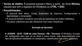 • Teclas de Atalho: É possível acessá o Menu a partir da Tecla Winkey
(aquela que tem o logotipo do Windows) ou CTRL + ESC.
• Possibilidades:
• É possível abrir Menu, Conta, Explorador de Arquivos, Configurações e
ligar/desligar o computador.
• É possível também visualizar uma lista de aplicativos em ordem alfabética.
• Visualizar softwares que são utilizamos com maior frequência.
Exemplo de Questão:
8. (CESPE - 2018 - CGM de João Pessoa - PB - Técnico): O Windows 10 pode
ser configurado para que, ao se clicar o menu Iniciar, seja disponibilizada uma
lista de aplicativos instalados no computador, classificados em ordem alfabética.
 