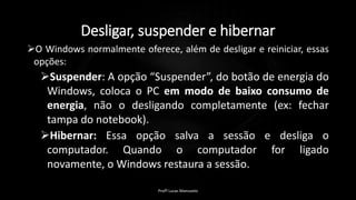 Desligar, suspender e hibernar
O Windows normalmente oferece, além de desligar e reiniciar, essas
opções:
Suspender: A opção “Suspender”, do botão de energia do
Windows, coloca o PC em modo de baixo consumo de
energia, não o desligando completamente (ex: fechar
tampa do notebook).
Hibernar: Essa opção salva a sessão e desliga o
computador. Quando o computador for ligado
novamente, o Windows restaura a sessão.
Profº Lucas Mansueto
 