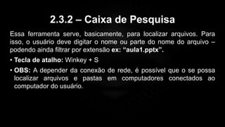 2.3.2 – Caixa de Pesquisa
Essa ferramenta serve, basicamente, para localizar arquivos. Para
isso, o usuário deve digitar o nome ou parte do nome do arquivo –
podendo ainda filtrar por extensão ex: “aula1.pptx”.
• Tecla de atalho: Winkey + S
• OBS: A depender da conexão de rede, é possível que o se possa
localizar arquivos e pastas em computadores conectados ao
computador do usuário.
 