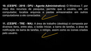 10. (CESPE - 2016 - DPU - Agente Administrativo): O Windows 7, por
meio dos recursos de pesquisa, permite que o usuário, em um
computador, localize arquivos e pastas armazenados em outros
computadores a ele conectados.
11. (CESPE - TRE - MA): A área de trabalho (desktop) é composta por
diversos itens, entre eles, o botão Iniciar, a barra de tarefas, a área de
notificação da barra de tarefas, o relógio, assim como os ícones criados
pelo usuário.
 