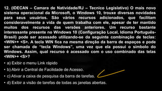 12. (IDECAN – Camara de Natividade/RJ – Tecnico Legislativo) O mais novo
sistema operacional da Microsoft, o Windows 10, trouxe diversas novidades
para seus usuários. São vários recursos adicionados, que facilitam
consideravelmente a vida de quem trabalha com ele, apesar de ter mantido
muitos dos recursos das versões anteriores. Um recurso bastante
interessante presente no Windows 10 (Configuração Local, Idioma Português-
Brasil) pode ser acessado utilizando-se da seguinte combinação de teclas:
<WIN>+ <S>. A tecla WIN fica na mesma direção da barra de espaços e pode
ser chamada de “tecla Windows”, uma vez que ela possui o símbolo do
Windows. Assim, qual recurso é acessado com o uso combinado das telas
<WIN>+ <S>?
• a) Exibir o menu Link rápido
• b) Abrir a Central de Facilidade de Acesso.
• c) Ativar a caixa de pesquisa da barra de tarefas.
• d) Exibir a visão de tarefas de todas as janelas abertas.
 