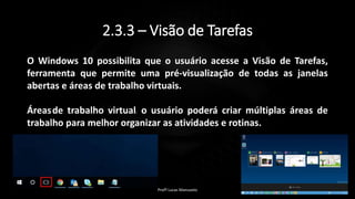 2.3.3 – Visão de Tarefas
O Windows 10 possibilita que o usuário acesse a Visão de Tarefas,
ferramenta que permite uma pré-visualização de todas as janelas
abertas e áreas de trabalho virtuais.
Áreasde trabalho virtual: o usuário poderá criar múltiplas áreas de
trabalho para melhor organizar as atividades e rotinas.
Profº Lucas Mansueto
 