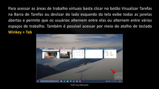 Para acessar as áreas de trabalho virtuais basta clicar no botão Visualizar Tarefas
na Barra de Tarefas ou deslizar do lado esquerdo da tela exibe todas as janelas
abertas e permite que os usuários alternem entre elas ou alternem entre vários
espaços de trabalho. Também é possível acessar por meio do atalho de teclado
Winkey + Tab
Profº Lucas Mansueto
 