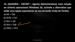 Profº Lucas Mansueto
14. (QUADRIX – CRF/MT – Agente Administrativo): Com relação
ao sistema operacional Windows 10, assinale a alternativa que
exibe uma opção equivalente ao uso do botão Visão de Tarefas.
a) Alt + Tab
b) Shift + Ctrl
c) Win + Alt
d) Win + Tab
e) AltGr + Ctrl
 