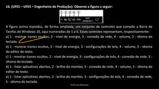 16. (UFES – UFES – Engenheiro de Produção): Observe a figura a seguir:
A figura acima reproduz, de forma ampliada, um conjunto de controles que compõe a Barra de
Tarefas do Windows 10, aqui numerados de 1 a 5. Esses controles representam, respectivamente:
a) 1 - mostrar ícones ocultos, 2 - nível de energia, 3 - conexão de rede, 4 - volume, 5 - idioma do
teclado.
b) 1 - mostrar ícones ocultos, 2 - nível de energia, 3 - configurações de tela, 4 - volume, 5 - idioma
do editor de texto.
c) 1 - mostrar ícones ocultos, 2 - nível de energia, 3 - configurações de tela, 4 - conexão de rede, 5 -
idioma do teclado.
d) 1 - listar aplicativos abertos, 2 - brilho do monitor, 3 - conexão de rede, 4 - volume, 5 - idioma do
editor de texto.
e) 1 - listar aplicativos abertos, 2 - brilho do monitor, 3 - configurações de tela, 4 - conexão de rede,
5 - idioma do teclado.
Profº Lucas Mansueto
 