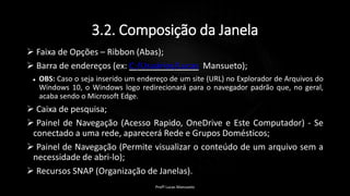3.2. Composição da Janela
 Faixa de Opções – Ribbon (Abas);
 Barra de endereços (ex: C:/Usuários/Lucas Mansueto);
 OBS: Caso o seja inserido um endereço de um site (URL) no Explorador de Arquivos do
Windows 10, o Windows logo redirecionará para o navegador padrão que, no geral,
acaba sendo o Microsoft Edge.
 Caixa de pesquisa;
 Painel de Navegação (Acesso Rapido, OneDrive e Este Computador) - Se
conectado a uma rede, aparecerá Rede e Grupos Domésticos;
 Painel de Navegação (Permite visualizar o conteúdo de um arquivo sem a
necessidade de abri-lo);
 Recursos SNAP (Organização de Janelas).
Profº Lucas Mansueto
 