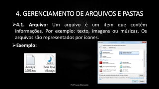 4. GERENCIAMENTO DE ARQUIVOS E PASTAS
4.1. Arquivo: Um arquivo é um item que contém
informações. Por exemplo: texto, imagens ou músicas. Os
arquivos são representados por ícones.
Exemplo:
Profº Lucas Mansueto
 