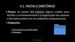 4.2. PASTAS E DIRETÓRIOS
Pastas: As pastas são espaços lógicos criados para
facilitar o armazenamento e a organização de arquivos
e de outras pastas em um ambiente computacional.
Subpastas.
C:UsuáriosLucas Mansueto
E:Estudo
Profº Lucas Mansueto
 