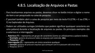 4.8.5. Localização de Arquivos e Pastas
 Para localizarmos arquivos ou pastas, devemos clicar no botão Iniciar e digitar o nome
do item a ser pesquisado na caixa de pesquisa.
 É possível também abrir a caixa de pesquisa por meio da tecla F3 (CTRL + E ou CTRL +
F) no Explorador de Arquivos.
 Podem ser utilizados curingas (símbolos que podem significar quaisquer caracteres em
uma palavra) durante a localização de arquivos ou pastas. Os principais exemplos são
o asterisco e a interrogação:
 Asterisco (*) – representa um grupo de caracteres (como se utilizássemos a palavra todos);
 Exemplo: gostaria de procurar todos os arquivos com extensão .doc.
 Pesquisa: *.doc
 Interrogação (?) – representa um único caractere qualquer.
 Exemplo: gostaria de procurar arquivos que começam com A e possuem até cinco letras.
 Pesquisa: A????.*
Profº Lucas Mansueto
 
