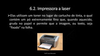 6.2. Impressora a laser
Elas utilizam um toner no lugar do cartucho de tinta, o qual
contém um pó extremamente fino que, quando aquecido,
gruda no papel e permite que a imagem, ou texto, seja
“fixado” na folha.
Profº Lucas Mansueto
 