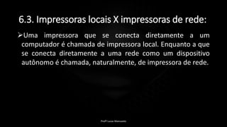 6.3. Impressoras locais X impressoras de rede:
Uma impressora que se conecta diretamente a um
computador é chamada de impressora local. Enquanto a que
se conecta diretamente a uma rede como um dispositivo
autônomo é chamada, naturalmente, de impressora de rede.
Profº Lucas Mansueto
 