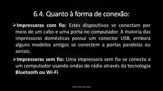 6.4. Quanto à forma de conexão:
Impressoras com fio: Estes dispositivos se conectam por
meio de um cabo e uma porta no computador. A maioria das
impressoras domésticas possui um conector USB, embora
alguns modelos antigos se conectem a portas paralelas ou
seriais.
Impressoras sem fio: Uma impressora sem fio se conecta a
um computador usando ondas de rádio através da tecnologia
Bluetooth ou Wi-Fi.
Profº Lucas Mansueto
 