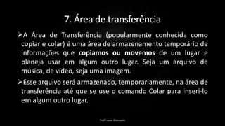 7. Área de transferência
A Área de Transferência (popularmente conhecida como
copiar e colar) é uma área de armazenamento temporário de
informações que copiamos ou movemos de um lugar e
planeja usar em algum outro lugar. Seja um arquivo de
música, de vídeo, seja uma imagem.
Esse arquivo será armazenado, temporariamente, na área de
transferência até que se use o comando Colar para inseri-lo
em algum outro lugar.
Profº Lucas Mansueto
 