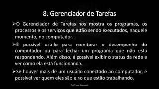 8. Gerenciador de Tarefas
O Gerenciador de Tarefas nos mostra os programas, os
processos e os serviços que estão sendo executados, naquele
momento, no computador.
É possível usá-lo para monitorar o desempenho do
computador ou para fechar um programa que não está
respondendo. Além disso, é possível exibir o status da rede e
ver como ela está funcionando.
Se houver mais de um usuário conectado ao computador, é
possível ver quem eles são e no que estão trabalhando.
Profº Lucas Mansueto
 