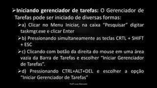 Iniciando gerenciador de tarefas: O Gerenciador de
Tarefas pode ser iniciado de diversas formas:
a) Clicar no Menu Iniciar, na caixa “Pesquisar” digitar
taskmgr.exe e clicar Enter
b) Pressionando simultaneamente as teclas CRTL + SHIFT
+ ESC
c) Clicando com botão da direita do mouse em uma área
vazia da Barra de Tarefas e escolher “Iniciar Gerenciador
de Tarefas”.
d) Pressionando CTRL+ALT+DEL e escolher a opção
“Iniciar Gerenciador de Tarefas”
Profº Lucas Mansueto
 