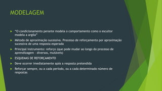 MODELAGEM
 “O condicionamento perante modela o comportamento como o escultor
modela a argila”
 Método de aproximação sucessiva. Processo de reforçamento por aproximação
sucessiva de uma resposta esperada
 Principal instrumento: reforço (que pode mudar ao longo do processo de
aprendizagem – diversos, mutáveis)
 ESQUEMAS DE REFORÇAMENTO
 Deve ocorrer imediatamente após a resposta pretendida
 Reforçar sempre, ou a cada período, ou a cada determinado número de
respostas
 