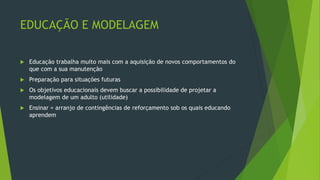 EDUCAÇÃO E MODELAGEM
 Educação trabalha muito mais com a aquisição de novos comportamentos do
que com a sua manutenção
 Preparação para situações futuras
 Os objetivos educacionais devem buscar a possibilidade de projetar a
modelagem de um adulto (utilidade)
 Ensinar = arranjo de contingências de reforçamento sob os quais educando
aprendem
 