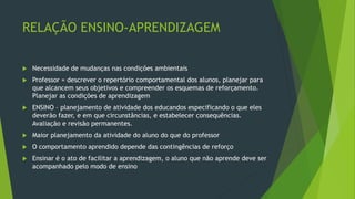 RELAÇÃO ENSINO-APRENDIZAGEM
 Necessidade de mudanças nas condições ambientais
 Professor = descrever o repertório comportamental dos alunos, planejar para
que alcancem seus objetivos e compreender os esquemas de reforçamento.
Planejar as condições de aprendizagem
 ENSINO – planejamento de atividade dos educandos especificando o que eles
deverão fazer, e em que circunstâncias, e estabelecer consequências.
Avaliação e revisão permanentes.
 Maior planejamento da atividade do aluno do que do professor
 O comportamento aprendido depende das contingências de reforço
 Ensinar é o ato de facilitar a aprendizagem, o aluno que não aprende deve ser
acompanhado pelo modo de ensino
 