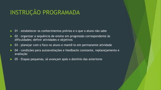 INSTRUÇÃO PROGRAMADA
 01 – estabelecer os conhecimentos prévios e o que o aluno não sabe
 02 – organizar a sequência de ensino em progressão correspondente às
dificuldades; definir atividades e objetivos
 03 – planejar com o foco no aluno e mantê-lo em permanente atividade
 04 – condições para autoavaliações e feedbacks constante, replanejamento e
avaliação
 05 – Etapas pequenas, só avançam após o domínio das anteriores
 