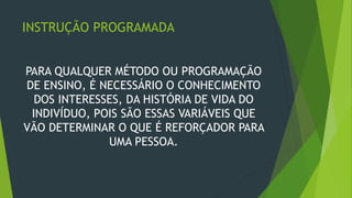 INSTRUÇÃO PROGRAMADA
PARA QUALQUER MÉTODO OU PROGRAMAÇÃO
DE ENSINO, É NECESSÁRIO O CONHECIMENTO
DOS INTERESSES, DA HISTÓRIA DE VIDA DO
INDIVÍDUO, POIS SÃO ESSAS VARIÁVEIS QUE
VÃO DETERMINAR O QUE É REFORÇADOR PARA
UMA PESSOA.
 