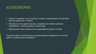 AUTOGOVERNO
 Ensinar o estudante como controlar o próprio comportamento de aprender
afim de estudar por si mesmo
 Punições não tem papel instrutivo, resultante em efeitos colaterais
indesejáveis, o reforço positivo é mais eficaz.
 Reforçamento pelo sucesso em sua capacidade de operar no meio.
“A punição desvia a atenção para o comportamento indesejável, ao invés de
indicar o comportamento desejável”
 