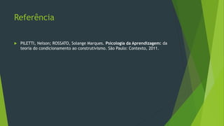 Referência
 PILETTI, Nelson; ROSSATO, Solange Marques. Psicologia da Aprendizagem: da
teoria do condicionamento ao construtivismo. São Paulo: Contexto, 2011.
 