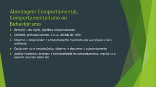 Abordagem Comportamental,
Comportamentalismo ou
Behaviorismo
 Behavior, em inglês, significa comportamento.
 SKINNER, principal teórico. E.U.A, década de 1950.
 Objetivo: compreender o comportamento manifesto em sua relação com o
ambiente
 Opção teórica e metodológica: observar e descrever o comportamento
 Análise funcional: detectar a funcionalidade do comportamento, explicá-lo e
assumir controle sobre ele
 