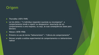 Origem
 Thorndike (1874-1949)
 Lei do efeito = “o indivíduo responde à punição ou recompensa”, o
comportamento tende a repetir ou desaparecer. Associação de um
comportamento a uma resposta, ou seja, às suas consequências (base para
Skinner)
 Watson (1878-1958)
 Primeiro no uso do termo “behaviorismo” = “ciência do comportamento”
 Skinner propôs a análise experimental do comportamento e o behaviorismo
radical
 