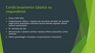Condicionamento clássico ou
respondente
 Pavlov (1849-1936)
 Comportamento reflexo = respostas não voluntárias (do bebê, por exemplo)
podem sofrer associações a estímulos neutros obtendo respostas reflexas
(reflexo condicionado).
 Ex: salivação dos cães
 Demonstração: é possível controlar respostas-reflexas associando a certos
estímulos
 Explica aprendizagens vinculadas a comportamentos involuntários
 
