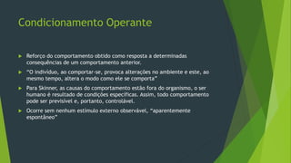 Condicionamento Operante
 Reforço do comportamento obtido como resposta a determinadas
consequências de um comportamento anterior.
 “O indivíduo, ao comportar-se, provoca alterações no ambiente e este, ao
mesmo tempo, altera o modo como ele se comporta”
 Para Skinner, as causas do comportamento estão fora do organismo, o ser
humano é resultado de condições específicas. Assim, todo comportamento
pode ser previsível e, portanto, controlável.
 Ocorre sem nenhum estímulo externo observável, “aparentemente
espontâneo”
 