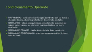 Condicionamento Operante
 CONTINGÊNCIAS = como ocorrem as interações do indivíduo com seu meio e as
alterações do comportamento produzidas em determinadas condições.
 REFORÇADORES = são as consequências do comportamento, os eventos que
seguem a uma resposta, que interferem na probabilidade de ele ocorrer
novamente.
 REFORÇADORES PRIMÁRIOS = ligados à sobrevivência: água, comida, etc.
 REFORÇADORES CONDICIONADOS = foram associados aos primários: dinheiro,
atenção, elogio
 