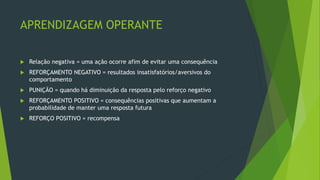APRENDIZAGEM OPERANTE
 Relação negativa = uma ação ocorre afim de evitar uma consequência
 REFORÇAMENTO NEGATIVO = resultados insatisfatórios/aversivos do
comportamento
 PUNIÇÃO = quando há diminuição da resposta pelo reforço negativo
 REFORÇAMENTO POSITIVO = consequências positivas que aumentam a
probabilidade de manter uma resposta futura
 REFORÇO POSITIVO = recompensa
 